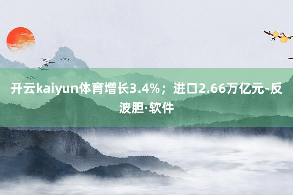 开云kaiyun体育增长3.4%；进口2.66万亿元-反波胆·软件