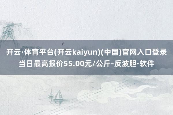 开云·体育平台(开云kaiyun)(中国)官网入口登录当日最高报价55.00元/公斤-反波胆·软件