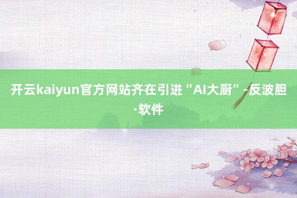 开云kaiyun官方网站齐在引进“AI大厨”-反波胆·软件