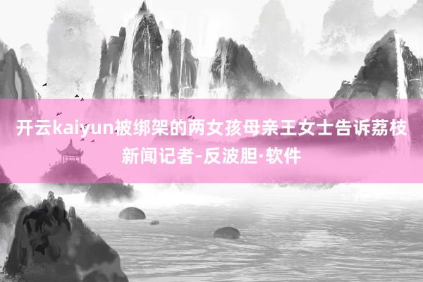 开云kaiyun被绑架的两女孩母亲王女士告诉荔枝新闻记者-反波胆·软件