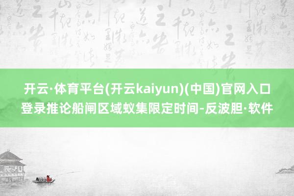 开云·体育平台(开云kaiyun)(中国)官网入口登录推论船闸区域蚁集限定时间-反波胆·软件