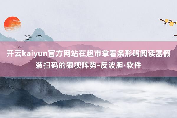 开云kaiyun官方网站在超市拿着条形码阅读器假装扫码的狼狈阵势-反波胆·软件