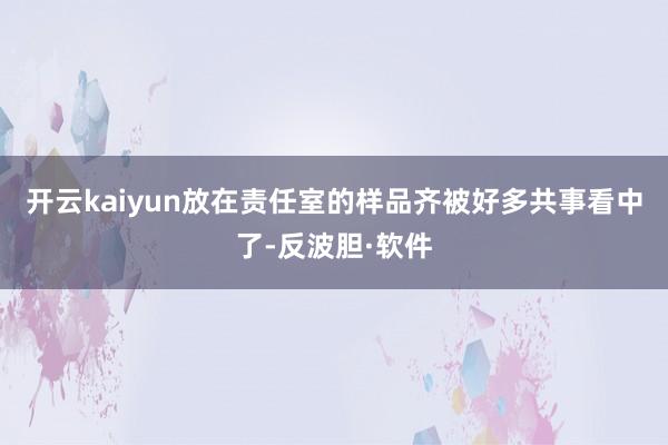 开云kaiyun放在责任室的样品齐被好多共事看中了-反波胆·软件