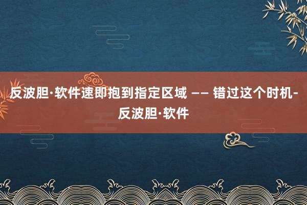 反波胆·软件速即抱到指定区域 —— 错过这个时机-反波胆·软件