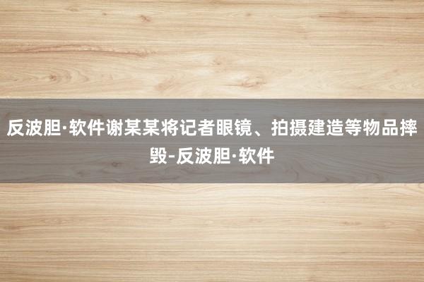 反波胆·软件谢某某将记者眼镜、拍摄建造等物品摔毁-反波胆·软件