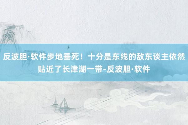 反波胆·软件步地垂死！十分是东线的敌东谈主依然贴近了长津湖一带-反波胆·软件