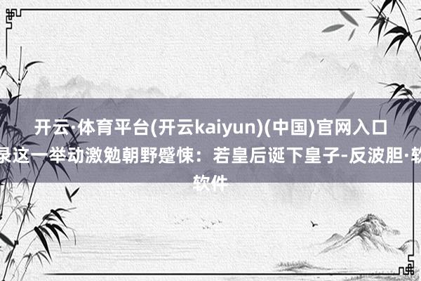 开云·体育平台(开云kaiyun)(中国)官网入口登录这一举动激勉朝野蹙悚：若皇后诞下皇子-反波胆·软件