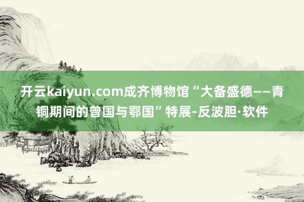 开云kaiyun.com成齐博物馆“大备盛德——青铜期间的曾国与鄂国”特展-反波胆·软件