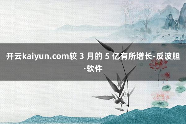 开云kaiyun.com较 3 月的 5 亿有所增长-反波胆·软件