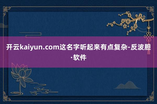开云kaiyun.com这名字听起来有点复杂-反波胆·软件