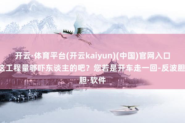 开云·体育平台(开云kaiyun)(中国)官网入口登录这工程量够吓东谈主的吧？您若是开车走一回-反波胆·软件