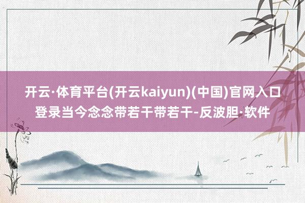 开云·体育平台(开云kaiyun)(中国)官网入口登录当今念念带若干带若干-反波胆·软件
