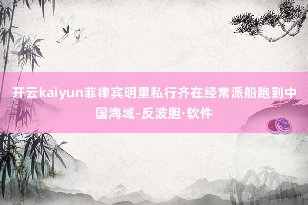 开云kaiyun菲律宾明里私行齐在经常派船跑到中国海域-反波胆·软件