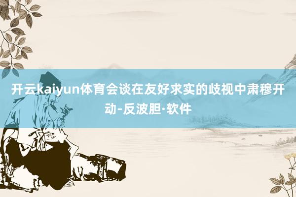 开云kaiyun体育会谈在友好求实的歧视中肃穆开动-反波胆·软件