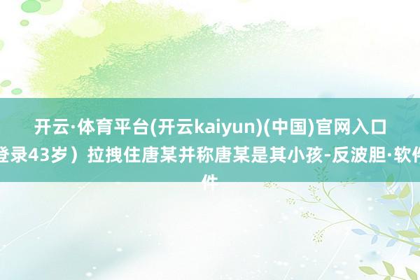 开云·体育平台(开云kaiyun)(中国)官网入口登录43岁)拉拽住唐某并称唐某是其小孩-反波胆·软件