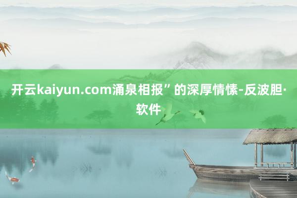 开云kaiyun.com涌泉相报”的深厚情愫-反波胆·软件