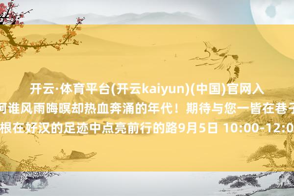 开云·体育平台(开云kaiyun)(中国)官网入口登录在口述与解读中重回阿谁风雨晦暝却热血奔涌的年代!期待与您一皆在巷子的头绪里寻找民族的根在好汉的足迹中点亮前行的路9月5日 10:00-12:00北京播送电视台新闻播送发布于:北京市-反波胆·软件