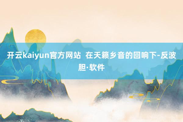 开云kaiyun官方网站  在天籁乡音的回响下-反波胆·软件