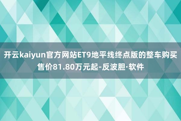 开云kaiyun官方网站ET9地平线终点版的整车购买售价81.80万元起-反波胆·软件