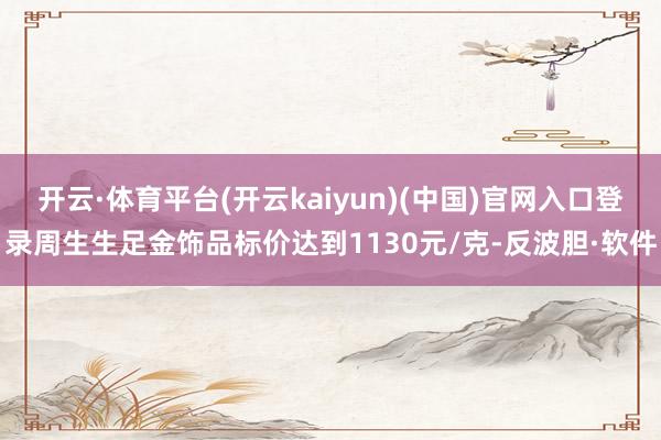 开云·体育平台(开云kaiyun)(中国)官网入口登录周生生足金饰品标价达到1130元/克-反波胆·软件