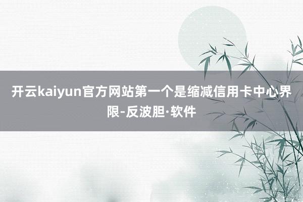 开云kaiyun官方网站第一个是缩减信用卡中心界限-反波胆·软件