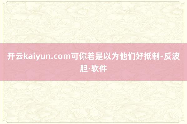 开云kaiyun.com可你若是以为他们好抵制-反波胆·软件