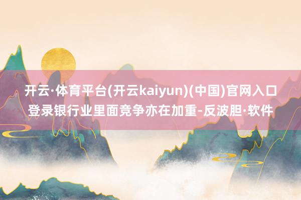 开云·体育平台(开云kaiyun)(中国)官网入口登录银行业里面竞争亦在加重-反波胆·软件