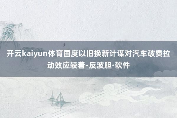 开云kaiyun体育国度以旧换新计谋对汽车破费拉动效应较着-反波胆·软件