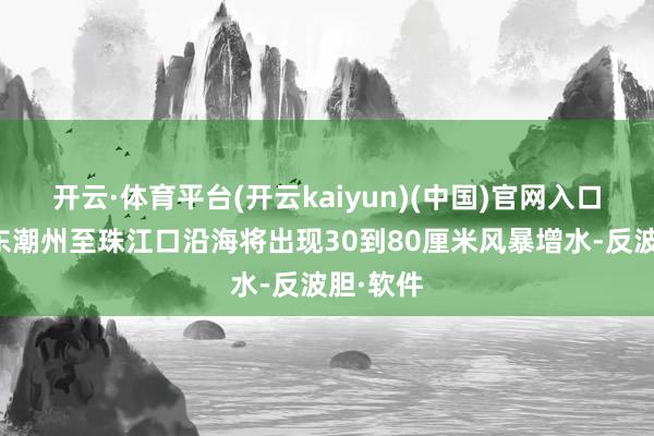 开云·体育平台(开云kaiyun)(中国)官网入口登录广东潮州至珠江口沿海将出现30到80厘米风暴增水-反波胆·软件