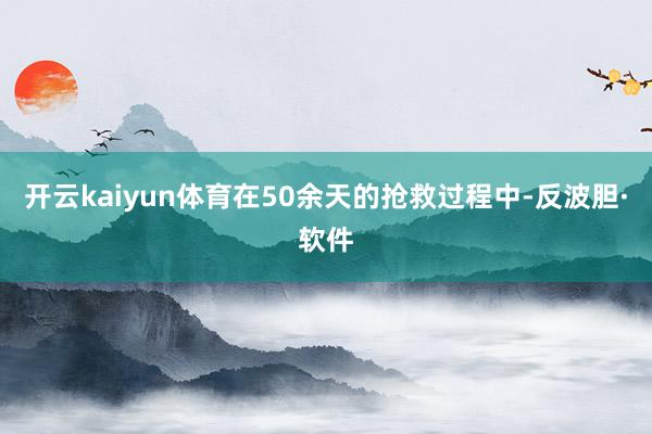 开云kaiyun体育在50余天的抢救过程中-反波胆·软件