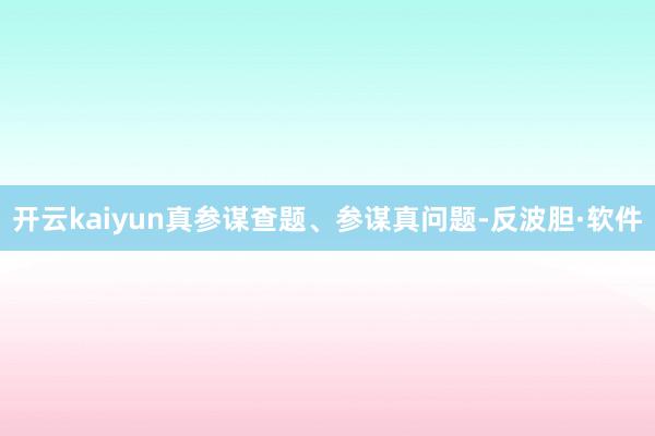 开云kaiyun真参谋查题、参谋真问题-反波胆·软件