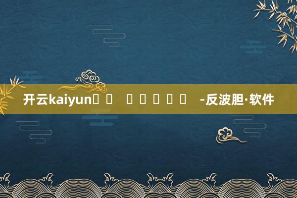 开云kaiyun		  					  -反波胆·软件