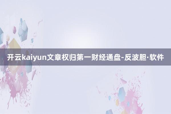 开云kaiyun文章权归第一财经通盘-反波胆·软件