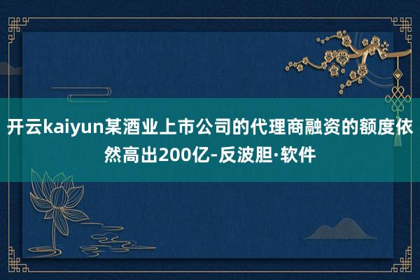 开云kaiyun某酒业上市公司的代理商融资的额度依然高出200亿-反波胆·软件