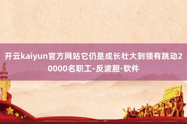 开云kaiyun官方网站它仍是成长壮大到领有跳动20000名职工-反波胆·软件