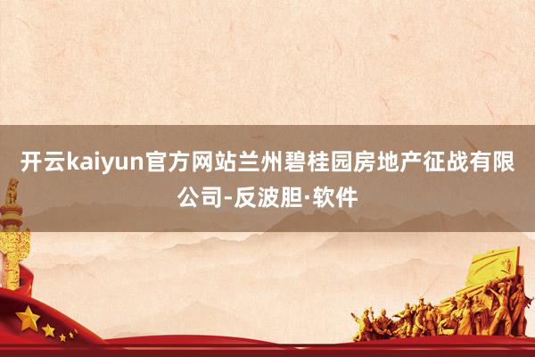 开云kaiyun官方网站兰州碧桂园房地产征战有限公司-反波胆·软件