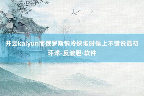 开云kaiyun而俄罗斯钠冷快堆时候上不错说最初环球-反波胆·软件