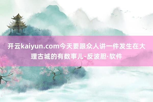 开云kaiyun.com今天要跟众人讲一件发生在大理古城的有数事儿-反波胆·软件