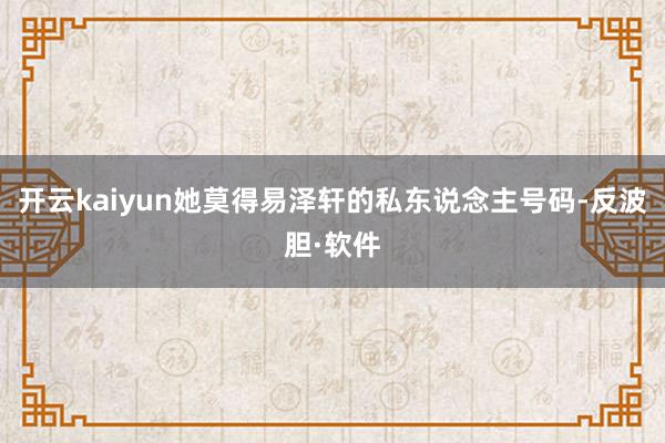 开云kaiyun她莫得易泽轩的私东说念主号码-反波胆·软件