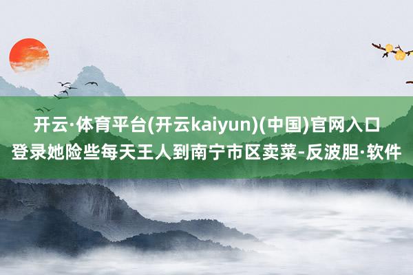 开云·体育平台(开云kaiyun)(中国)官网入口登录她险些每天王人到南宁市区卖菜-反波胆·软件