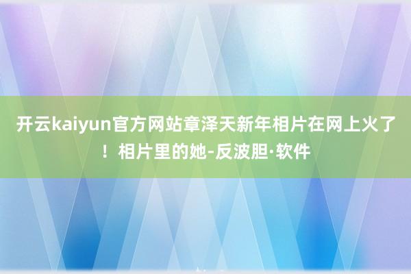 开云kaiyun官方网站章泽天新年相片在网上火了！相片里的她-反波胆·软件