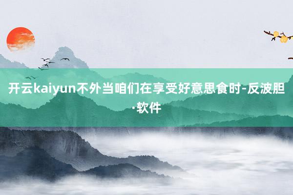 开云kaiyun不外当咱们在享受好意思食时-反波胆·软件