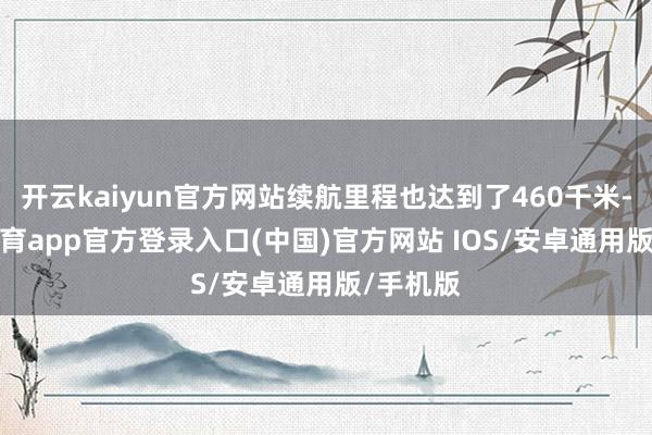 开云kaiyun官方网站续航里程也达到了460千米-kai云体育app官方登录入口(中国)官方网站 IOS/安卓通用版/手机版