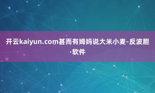 开云kaiyun.com甚而有姆妈说大米小麦-反波胆·软件