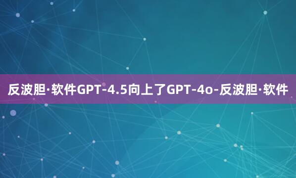 反波胆·软件GPT-4.5向上了GPT-4o-反波胆·软件