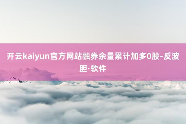 开云kaiyun官方网站融券余量累计加多0股-反波胆·软件
