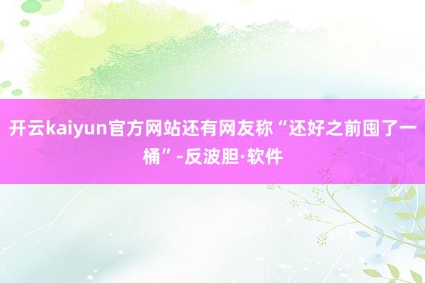开云kaiyun官方网站还有网友称“还好之前囤了一桶”-反波胆·软件