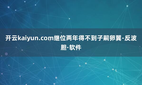 开云kaiyun.com继位两年得不到子嗣卵翼-反波胆·软件