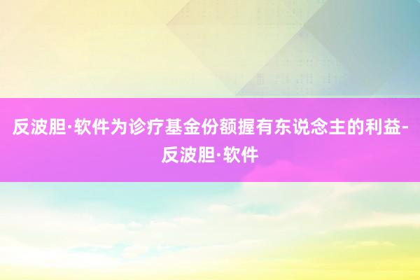 反波胆·软件为诊疗基金份额握有东说念主的利益-反波胆·软件