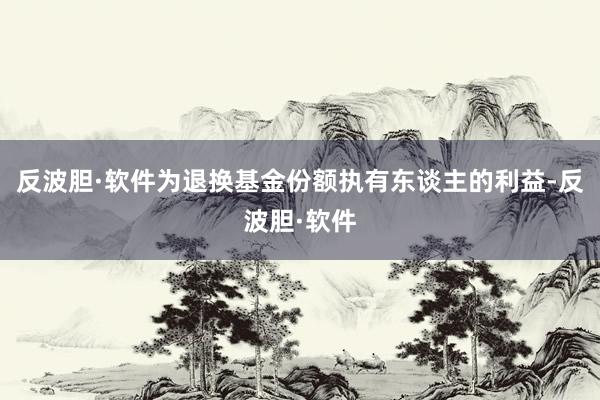 反波胆·软件为退换基金份额执有东谈主的利益-反波胆·软件